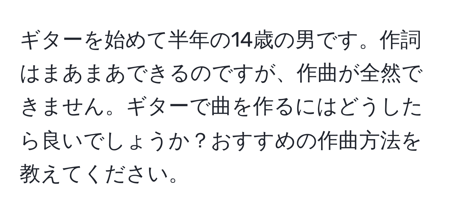 ギターを始めて半年の14歳の男です。作詞はまあまあできるのですが、作曲が全然できません。ギターで曲を作るにはどうしたら良いでしょうか？おすすめの作曲方法を教えてください。