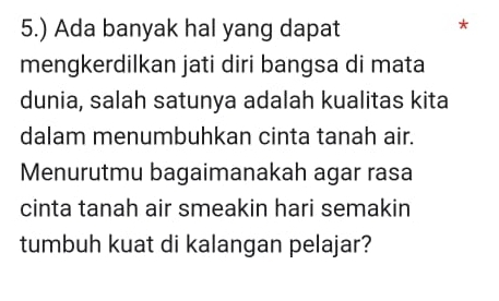 5.) Ada banyak hal yang dapat 
* 
mengkerdilkan jati diri bangsa di mata 
dunia, salah satunya adalah kualitas kita 
dalam menumbuhkan cinta tanah air. 
Menurutmu bagaimanakah agar rasa 
cinta tanah air smeakin hari semakin 
tumbuh kuat di kalangan pelajar?