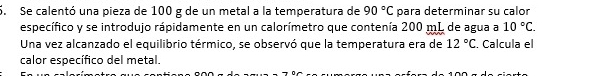 Se calentó una pieza de 100 g de un metal a la temperatura de 90°C para determinar su calor 
específico y se introdujo rápidamente en un calorímetro que contenía 200 mL de agua a 10°C. 
Una vez alcanzado el equilibrio térmico, se observó que la temperatura era de 12°C. Calcula el 
calor específico del metal.