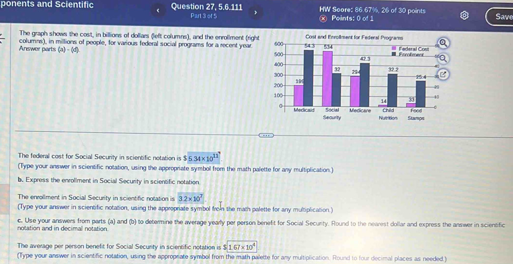 ponents and Scientific Question 27, 5.6.111 HW Score: 86.67%, 26 of 30 points Save 
Part 3 of 5 Points: 0 of 1 
The graph shows the cost, in billions of dollars (left columns), and the enrollment (right 
columns), in millions of people, for various federal social programs for a recent year. 
Answer parts (a)-(d). 
The federal cost for Social Security in scientific notation is $5.34* 10^(11)
(Type your answer in scientific notation, using the appropriate symbol from the math palette for any multiplication.) 
b. Express the enrollment in Social Security in scientific notation. 
The enrollment in Social Security in scientific notation is 3.2* 10^7. 
(Type your answer in scientific notation, using the appropriate symbol from the math palette for any multiplication.) 
c. Use your answers from parts (a) and (b) to determine the average yearly per person benefit for Social Security. Round to the nearest dollar and express the answer in scientific 
notation and in decimal notation. 
The average per person benefit for Social Security in scientific notation is 1.67* 10^4
(Type your answer in scientific notation, using the appropriate symbol from the math palette for any multiplication. Round to four decimal places as needed.)