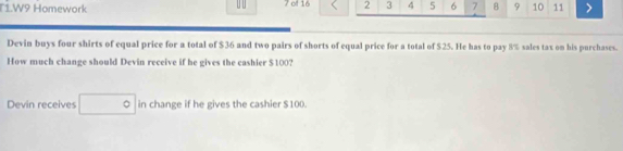 W9 Homework 7 of 16 2 3 4 5 6 7 B 9 10 11 > 
Devin buys four shirts of equal price for a total of $36 and two pairs of shorts of equal price for a total of $25. He has to pay 8% sales tax on his purchases. 
How much change should Devin receive if he gives the cashier $100? 
Devin receives in change if he gives the cashier $100.