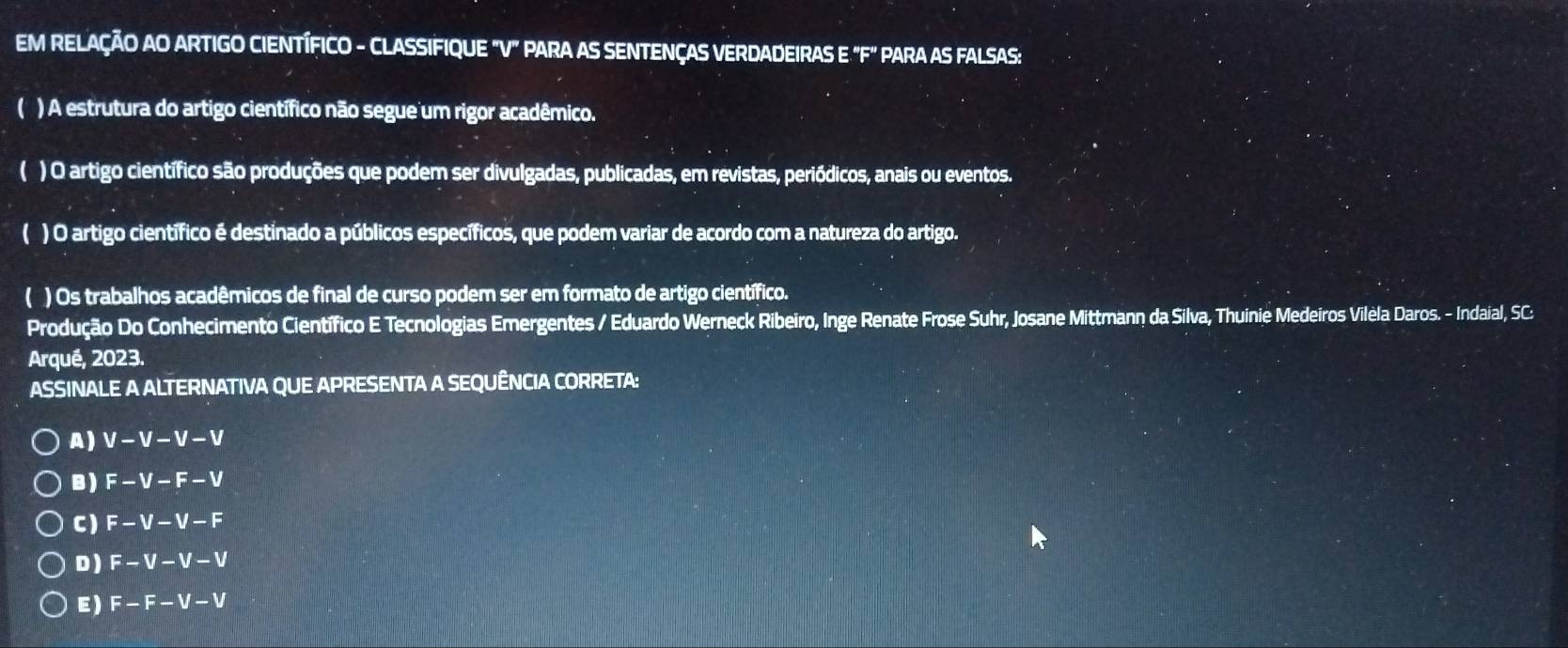 EM RELAÇÃO AO ARTIGO CIENTÍFICO - CLASSIFIQUE "V" PARA AS SENTENÇAS VERDADEIRAS E "F" PARA AS FALSAS:
C ) A estrutura do artigo científico não segue um rigor acadêmico.
( ) O artigo científico são produções que podem ser divulgadas, publicadas, em revistas, periódicos, anais ou eventos.
( ) O artigo científico é destinado a públicos específicos, que podem variar de acordo com a natureza do artigo.
( ) Os trabalhos acadêmicos de final de curso podem ser em formato de artigo científico.
Produção Do Conhecimento Científico E Tecnologias Emergentes / Eduardo Werneck Ribeiro, Inge Renate Frose Suhr, Josane Mittmann da Silva, Thuinie Medeiros Vilela Daros. - Indaial, SC:
Arqué, 2023.
ASSINALE A ALTERNATIVA QUE APRESENTA A SEQUÊNCIA CORRETA:
A ) V-V-V-V
B ) F-V-F-V
C) F-V-V-F
D ) F-V-V-V
E) F-F-V-V