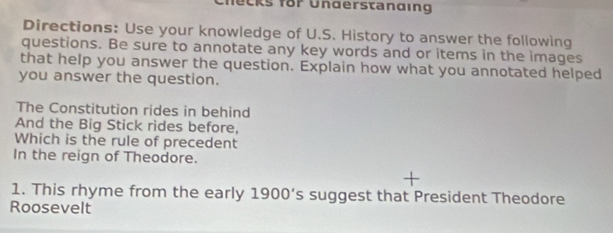 Checks for Understanding 
Directions: Use your knowledge of U.S. History to answer the following 
questions. Be sure to annotate any key words and or items in the images 
that help you answer the question. Explain how what you annotated helped 
you answer the question. 
The Constitution rides in behind 
And the Big Stick rides before, 
Which is the rule of precedent 
In the reign of Theodore. 
1. This rhyme from the early 1900’s suggest that President Theodore 
Roosevelt