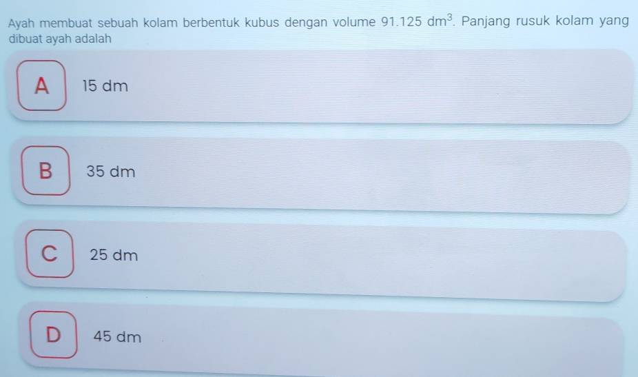 Ayah membuat sebuah kolam berbentuk kubus dengan volume 91.125dm^3. Panjang rusuk kolam yang
dibuat ayah adalah
A 15 dm
B 35 dm
C 25 dm
D 45 dm