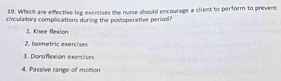 Which are effective leg exercises the nurse should encourage a client to perform to prevent
circulatory complications during the postoperative period?
1. Knee flexion
2. Isometric exercises
3. Dorsiflexion exercises
4. Passive range of motion