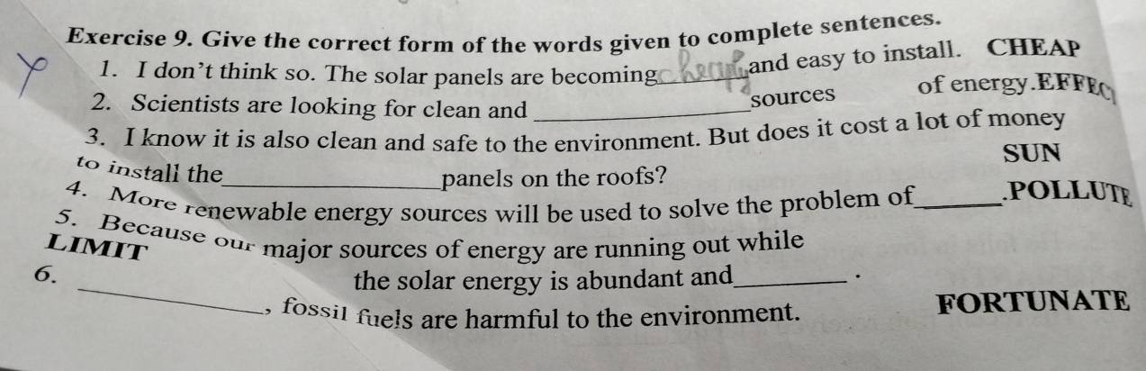 Give the correct form of the words given to complete sentences. 
1. I don’t think so. The solar panels are becoming_ 
and easy to install. CHEA 
2. Scientists are looking for clean and_ 
sources of energy.EFFE 
3. I know it is also clean and safe to the environment. But does it cost a lot of money 
SUN 
to install the 
_panels on the roofs? 
4. More renewable energy sources will be used to solve the problem of_ POLLUTE 
5. Because our major sources of energy are running out while 
LIMIT 
6. 
_the solar energy is abundant and_ . 
, fossil fuels are harmful to the environment. FORTUNATE