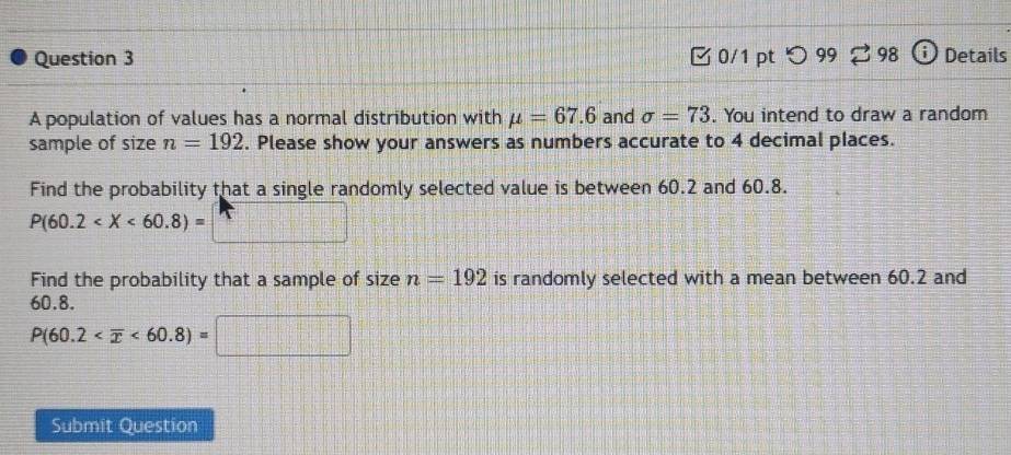 つ 99 98 Details 
A population of values has a normal distribution with mu =67.6 and sigma =73. You intend to draw a random 
sample of size n=192. Please show your answers as numbers accurate to 4 decimal places. 
Find the probability that a single randomly selected value is between 60.2 and 60.8.
P(60.2
Find the probability that a sample of size n=192 is randomly selected with a mean between 60.2 and
60.8.
P(60.2 <60.8)=
Submit Question