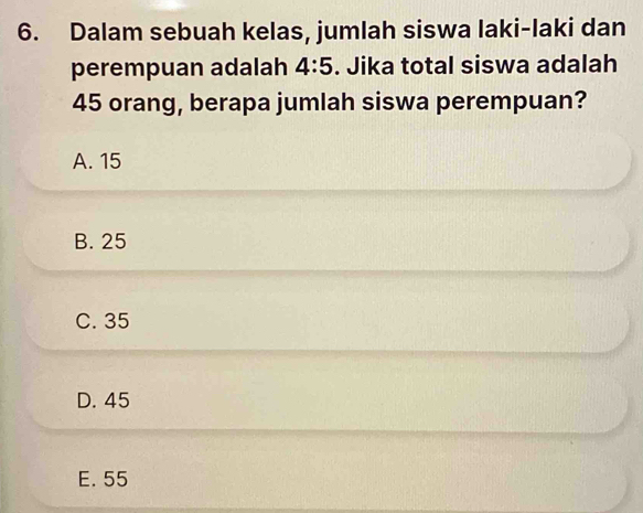 Dalam sebuah kelas, jumlah siswa laki-laki dan
perempuan adalah 4:5. Jika total siswa adalah
45 orang, berapa jumlah siswa perempuan?
A. 15
B. 25
C. 35
D. 45
E. 55