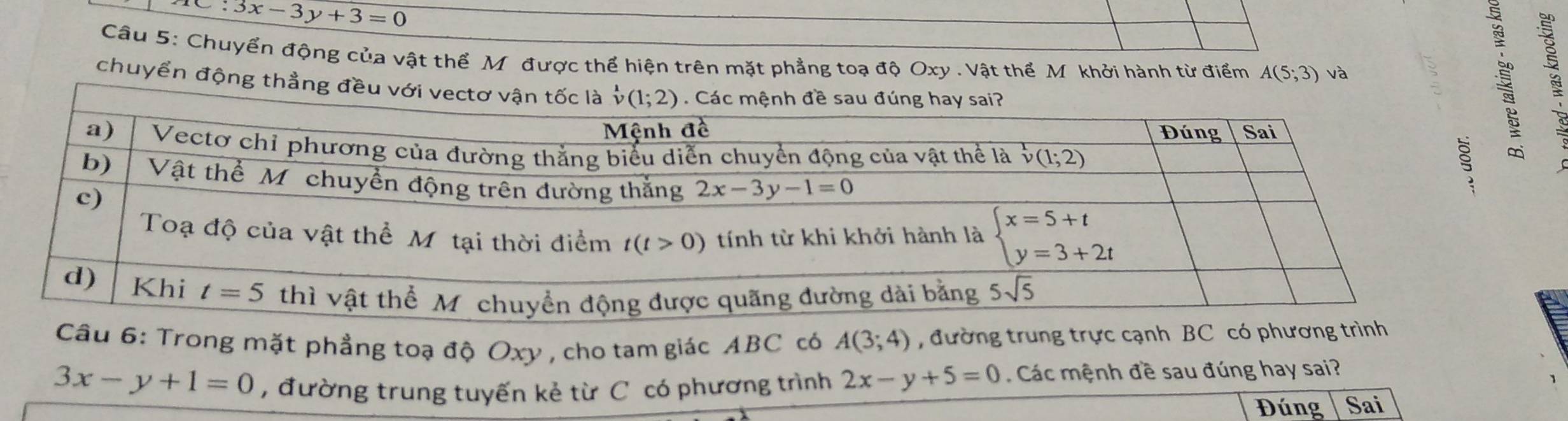 ∴ 3x-3y+3=0
Câu 5: Chuyển động của vật thể Mỹ được thể hiện trên mặt phẳng toạ độ Oxy . Vật thể M khởi hành từ điểm A(5;3) và
chuyển động thẳng đều vớ
Câu 6: Trong mặt phẳng toạ độ Oxy , cho tam giác ABC có A(3;4) , đường trung trực cạnh BC có phươn
3x-y+1=0 , đường trung tuyến kẻ từ C có phương trình 2x-y+5=0 Các mệnh đề sau đúng hay sai?
Đúng Sai