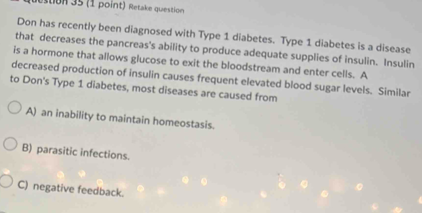 destion 35 (1 point) Retake question
Don has recently been diagnosed with Type 1 diabetes. Type 1 diabetes is a disease
that decreases the pancreas's ability to produce adequate supplies of insulin. Insulin
is a hormone that allows glucose to exit the bloodstream and enter cells. A
decreased production of insulin causes frequent elevated blood sugar levels. Similar
to Don's Type 1 diabetes, most diseases are caused from
A) an inability to maintain homeostasis.
B) parasitic infections.
C) negative feedback.