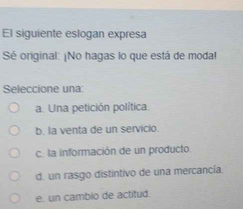 El siguiente eslogan expresa
Sé original: ¡No hagas lo que está de moda!
Seleccione una:
a. Una petición política.
b. la venta de un servicio.
c. la información de un producto.
d. un rasgo distintivo de una mercancía.
e. un cambio de actitud.