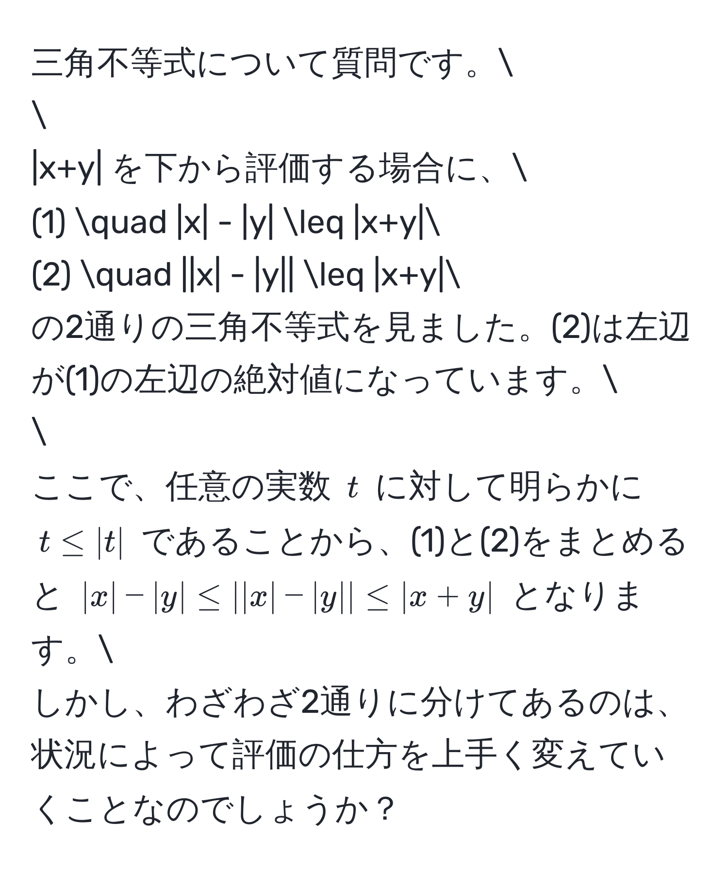 三角不等式について質問です。

|x+y| を下から評価する場合に、
(1) quad |x| - |y| ≤ |x+y|
(2) quad ||x| - |y|| ≤ |x+y|
の2通りの三角不等式を見ました。(2)は左辺が(1)の左辺の絶対値になっています。

ここで、任意の実数 $t$ に対して明らかに $t ≤ |t|$ であることから、(1)と(2)をまとめると $|x| - |y| ≤ ||x| - |y|| ≤ |x+y|$ となります。
しかし、わざわざ2通りに分けてあるのは、状況によって評価の仕方を上手く変えていくことなのでしょうか？