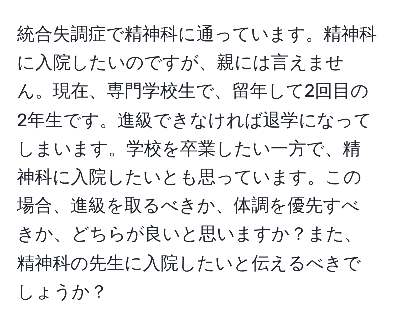 統合失調症で精神科に通っています。精神科に入院したいのですが、親には言えません。現在、専門学校生で、留年して2回目の2年生です。進級できなければ退学になってしまいます。学校を卒業したい一方で、精神科に入院したいとも思っています。この場合、進級を取るべきか、体調を優先すべきか、どちらが良いと思いますか？また、精神科の先生に入院したいと伝えるべきでしょうか？