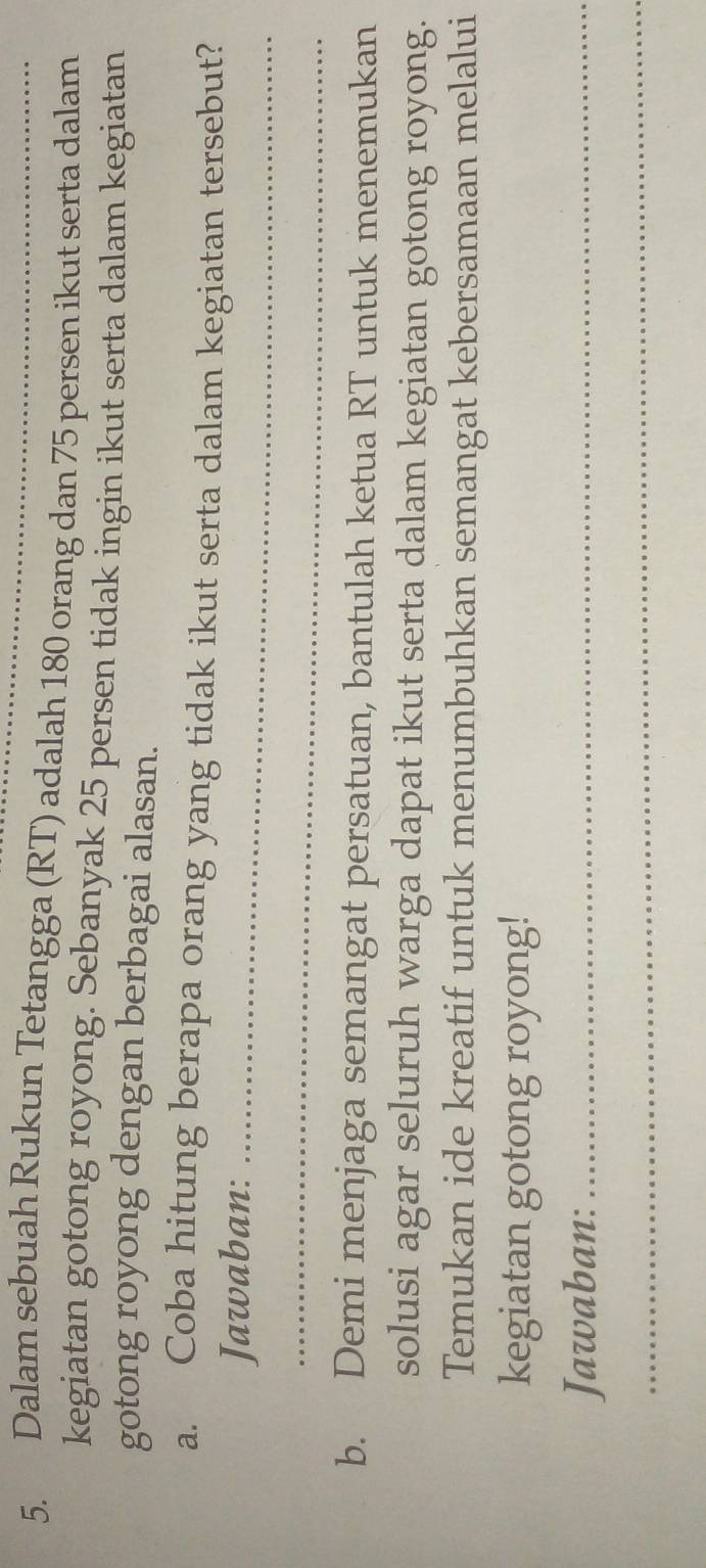 Dalam sebuah Rukun Tetangga (RT) adalah 180 orang dan 75 persen ikut serta dalam 
kegiatan gotong royong. Sebanyak 25 persen tidak ingin ikut serta dalam kegiatan 
gotong royong dengan berbagai alasan. 
a. Coba hitung berapa orang yang tidak ikut serta dalam kegiatan tersebut? 
Jawaban:_ 
_ 
b. Demi menjaga semangat persatuan, bantulah ketua RT untuk menemukan 
solusi agar seluruh warga dapat ikut serta dalam kegiatan gotong royong. 
Temukan ide kreatif untuk menumbuhkan semangat kebersamaan melalui 
kegiatan gotong royong! 
Jawaban:_ 
_