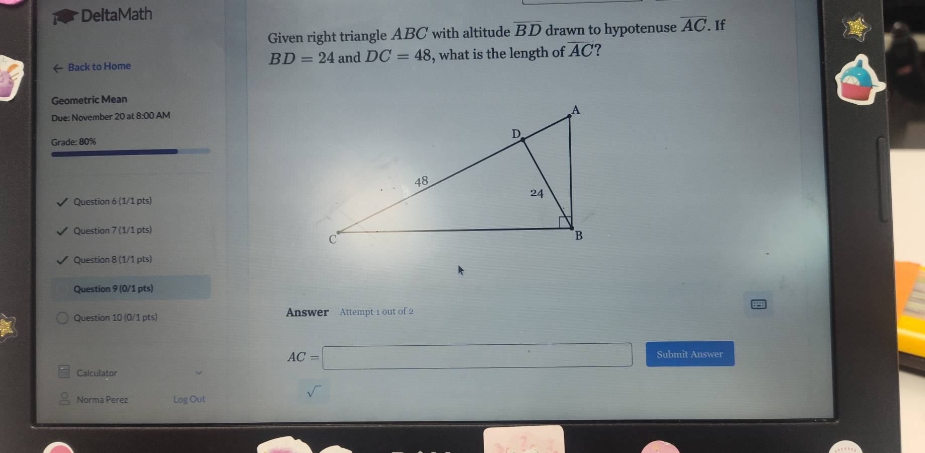 DeltaMath 
Given right triangle ABC with altitude overline BD drawn to hypotenuse overline AC. If
BD=24 and DC=48
← Back to Home , what is the length of overline AC ? 
Geometric Mean 
Due: November 20 at 8:00 AM 
Grade: 80% 
Question 6 (1/1 pts) 
Question 7 (1/1 pts) 
Question 8 (1/1 pts) 
Question 9 (0/1 pts) 
Question 10 (0/1 pts) Answer Attempt 1 out of 2
AC=□ Submit Answer 
Calculator 
Norma Perez Log Out