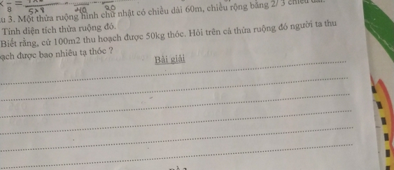 au 3. Một thửa ruộng hình chữ nhật có chiều dài 60m, chiều rộng băng 2/ 3 chiếu 
Tính diện tích thừa ruộng đó. 
Biết rằng, cử 100m2 thu hoạch được 50kg thóc. Hỏi trên cả thửa ruộng đó người ta thu 
bạch được bao nhiêu tạ thóc ? 
_Bài giải 
_ 
_ 
_ 
_ 
_