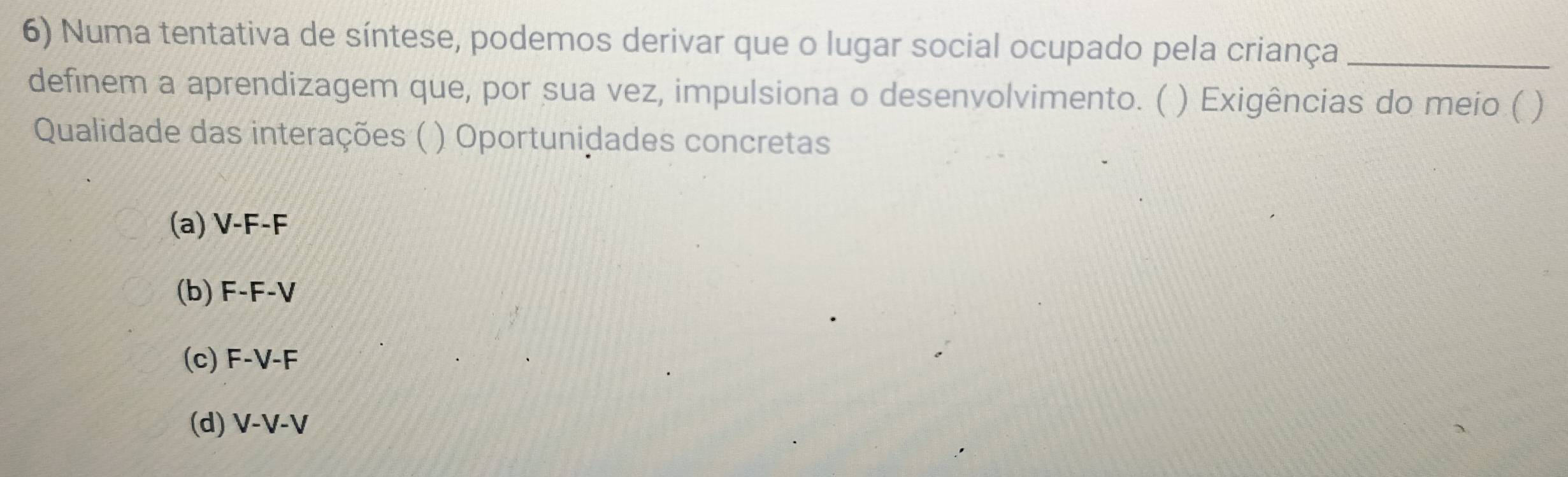 Numa tentativa de síntese, podemos derivar que o lugar social ocupado pela criança_
definem a aprendizagem que, por sua vez, impulsiona o desenvolvimento. ( ) Exigências do meio ( )
Qualidade das interações ( ) Oportunidades concretas
(a) V-F-F
(b) F-F-V
(c) F-V-F
(d) V-V-V