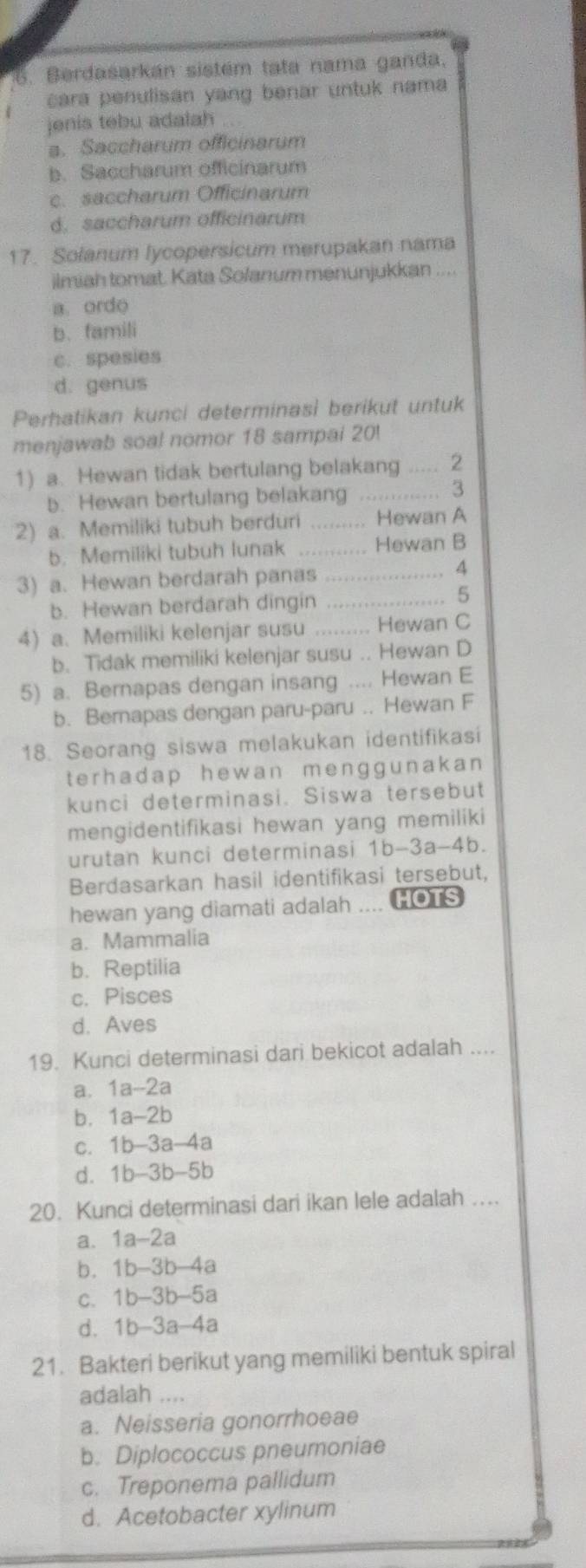 Berdasarkán sistém tata nama ganda.
cara penulisan yang benar untuk nama 
jenis tebu adalah
a. Saccharum officinarum
b. Saccharum officinarum
c. saccharum Officinarum
d. saccharum officinarum
17. Solanum lycopersicum merupakan nama
ilmiah tomat. Kata Solanum menunjukkan ....
a ordo
b. famili
c. spesies
d. genus
Perhatikan kunci determinasi berikut untuk
menjawab soal nomor 18 sampai 20!
1) a. Hewan tidak bertulang belakang ..... 2
b. Hewan bertulang belakang ............. 3
2) a. Memiliki tubuh berduri ......... Hewan A
b. Memiliki tubuh lunak ........... Hewan B
3) a. Hewan berdarah panas .................... 4
b. Hewan berdarah dingin ................... 5
4) a. Memiliki kelenjar susu ......... Hewan C
b. Tidak memiliki kelenjar susu .. Hewan D
5) a. Bernapas dengan insang .... Hewan E
b. Bernapas dengan paru-paru .. Hewan F
18. Seorang siswa melakukan identifikasi
terhadap hewan menggunakan 
kunci determinasi. Siswa tersebut
mengidentifikasi hewan yang memiliki
urutan kunci determinasi 1b-3a-4b.
Berdasarkan hasil identifikasi tersebut,
hewan yang diamati adalah .... HOTS
a. Mammalia
b. Reptilia
c. Pisces
d. Aves
19. Kunci determinasi dari bekicot adalah_
a. 1a-2 a
b. 1a-2b
C. 1b-3a-4a
d. 1b-3b-5b
20. Kunci determinasi dari ikan lele adalah …_
a、 1a-2a
b. 1b-3b-4a
C. 1b-3b-5a
d. 1b-3a-4a
21. Bakteri berikut yang memiliki bentuk spiral
adalah
a. Neisseria gonorrhoeae
b. Diplococcus pneumoniae
c. Treponema pallidum
d. Acetobacter xylinum