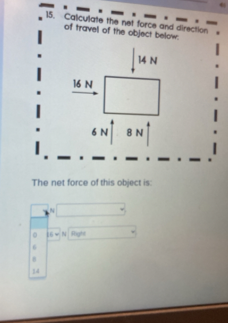 4
15. Calculate the net force and direction
of travel of the object below:
14 N
16 N
6 N 8 N
The net force of this object is:
N
0 16 N Right
6
8
14