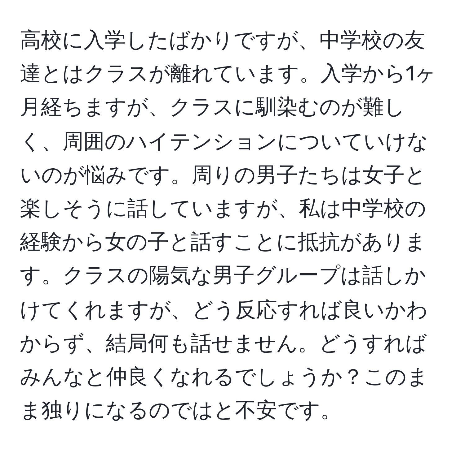 高校に入学したばかりですが、中学校の友達とはクラスが離れています。入学から1ヶ月経ちますが、クラスに馴染むのが難しく、周囲のハイテンションについていけないのが悩みです。周りの男子たちは女子と楽しそうに話していますが、私は中学校の経験から女の子と話すことに抵抗があります。クラスの陽気な男子グループは話しかけてくれますが、どう反応すれば良いかわからず、結局何も話せません。どうすればみんなと仲良くなれるでしょうか？このまま独りになるのではと不安です。