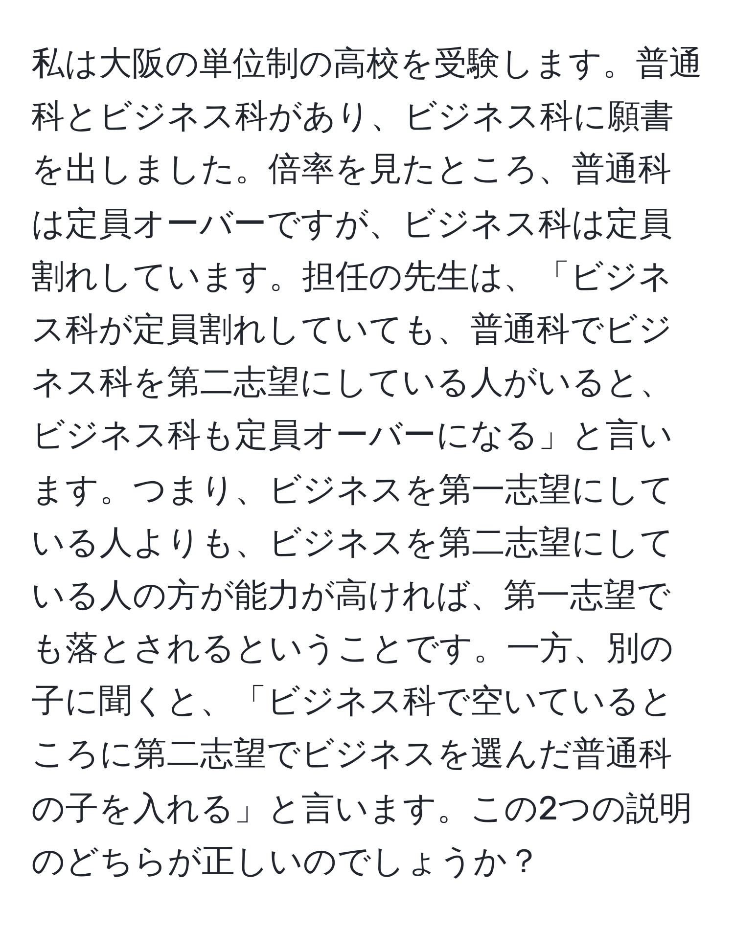 私は大阪の単位制の高校を受験します。普通科とビジネス科があり、ビジネス科に願書を出しました。倍率を見たところ、普通科は定員オーバーですが、ビジネス科は定員割れしています。担任の先生は、「ビジネス科が定員割れしていても、普通科でビジネス科を第二志望にしている人がいると、ビジネス科も定員オーバーになる」と言います。つまり、ビジネスを第一志望にしている人よりも、ビジネスを第二志望にしている人の方が能力が高ければ、第一志望でも落とされるということです。一方、別の子に聞くと、「ビジネス科で空いているところに第二志望でビジネスを選んだ普通科の子を入れる」と言います。この2つの説明のどちらが正しいのでしょうか？