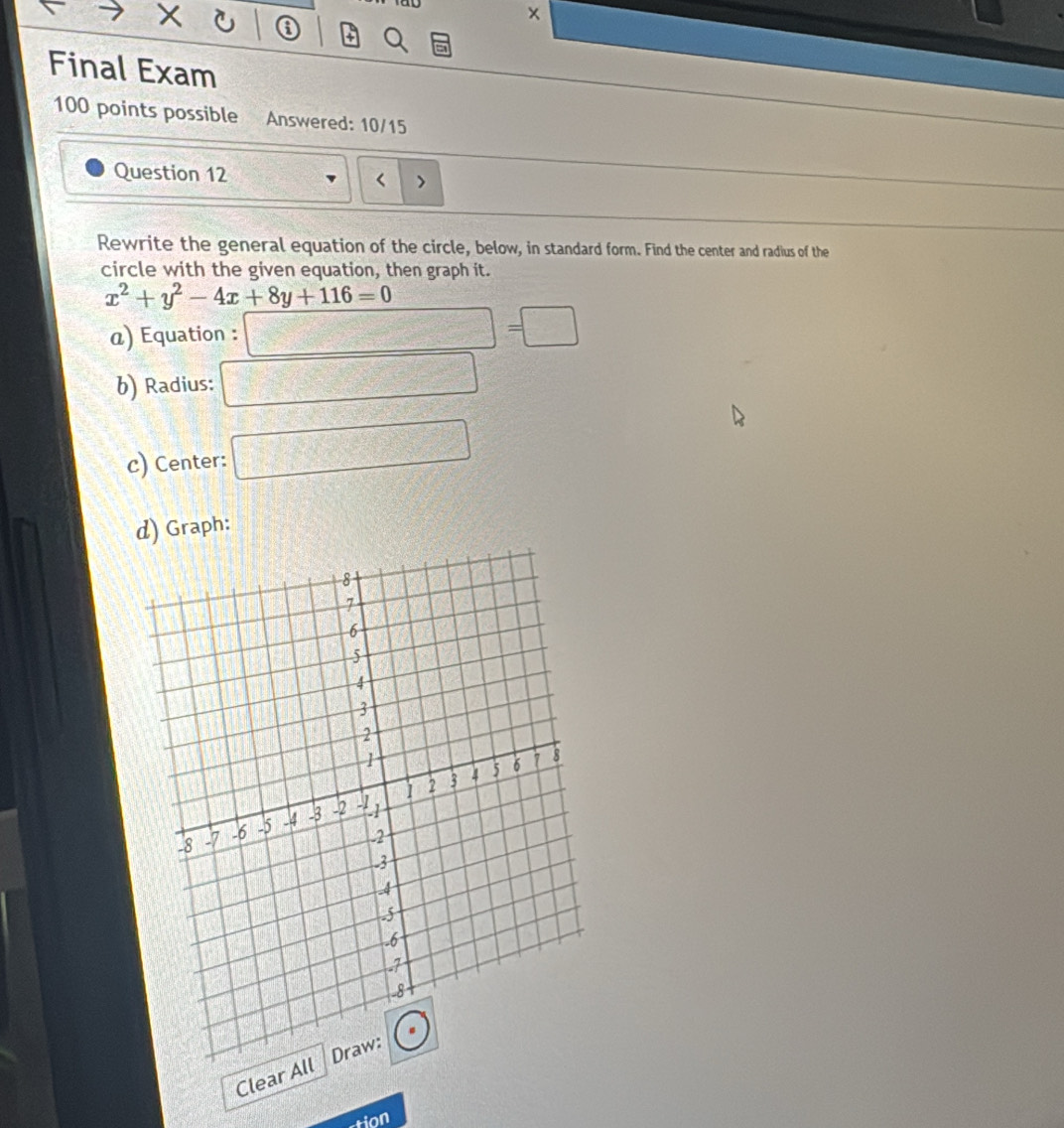 Final Exam 
100 points possible Answered: 10/15 
Question 12 
Rewrite the general equation of the circle, below, in standard form. Find the center and radius of the 
circle with the given equation, then graph it.
x^2+y^2-4x+8y+116=0
@) Equation : □ =□
b) Radius: □ 
c) Center: □ 
d) Graph: 
Clear All 
tion