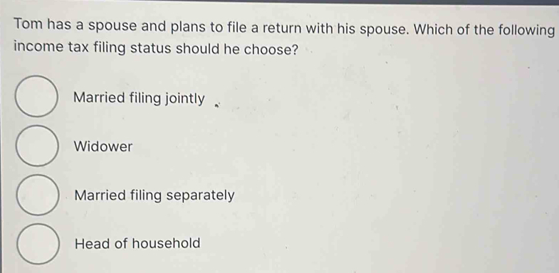 Tom has a spouse and plans to file a return with his spouse. Which of the following
income tax filing status should he choose?
Married filing jointly
Widower
Married filing separately
Head of household