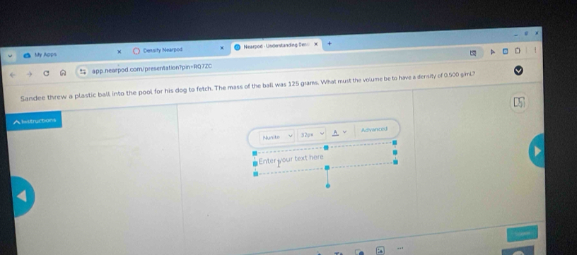 My Apps Density Nearpod Nearpod - Usderstanding Den 
app.nearpod.com/presentation?pin=RQ7ZC 
Sandee threw a plastic ball into the pool for his dog to fetch. The mass of the ball was 125 grams. What must the volume be to have a density of 0.500 giml? 
Alistructions 
Nunito 32px Advanced 
Enter your text here 
.