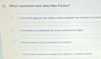 Which statement best describes friction?
A force that opposes the relative motion between two surfaces in contact
A force that acts perpendicular to the surface of an object
A force that acts only in the absence of motion
A force that increases the speed of an object on a smooth surface