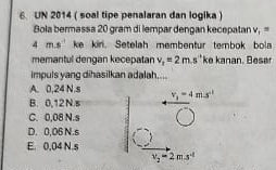 UN 2014 ( soal tipe penalaran dan logika )
Bola bermassa 20 gram di lempar dengan kecepatan v_1=
4ms^(-1) ke kiri. Setelah membentur tembok bola
memantul dengan kecepatan v_r=2m.s'' ke kanan. Beser
impuls yang dihasilkan adalah....
A. 0,24 N.s
B. 0,12N.s v_1=4m.s^(-1)
C. 0,08 N.s
D. 0,06 N.s
E. 0,04 N.s
v_2=2m.s^(-1)