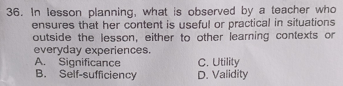 In lesson planning, what is observed by a teacher who
ensures that her content is useful or practical in situations 
outside the lesson, either to other learning contexts or
everyday experiences.
A. Significance C. Utility
B. Self-sufficiency D. Validity