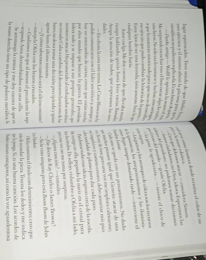 lugar equivocados. Tuvo miedo de que Hitler hicie ual sírve como frontera donde termina el color de su
esos ejércitos y él mismo alteró la pócima para que los mich es la mano robótica.
científicos no pudieran replicarla. Es un héroe de guera.  Cico que debemos atacar —considera Simon.
Somos ciudadanos, no Dios, idiota. Esperemos las
Me sorprende escuchar eso: el boicotear algo, lo vuelve  ándenes del presidente; no podemos tomar decisiones
— Danke, amigo —Wolff le aprieta la mano al vicjo
uno héroe. No sólo era levantarse y luchar, sino arriesgase po el resto del mundo —gruñe Ofelia.
a que lo mataran mintiendo para que no se desarrollaza — La gente lo agradecería... —insiste el chico de
Lasguerras y los arranques de cólera son los recursos
ese ejército que pudo cambiar la historia de la guerra-. rizos negros,
de la ignorancia; los arrepentimientos y las ilumina-
Estoy lejos de ser una leyenda, únicamente hice lo que
cualquier hombre haría.
Astor cuelga. Me doy cuenta de que llevaba much ciones llegan siempre demasiado tarde —interviene el
tiempo hablando; quizás hasta hizo varias llamada Hombre Lunar.
Atrapa la atención de todos, que esperamos las nove Cada uno se queda con sus pensamientos. No dudo
dades.
que muchos piensen igual que Gestein: atacar de una
—En efecto, la cosa está tensa. La Casa Blanca no ha vez. Yo soy de ésos, pero una voz me implora calmarme;
podido comunicarse con el líder soviético y, aunque ya sy impulsivo y cometo errores, debo amarrar mis pies
hay un intercambio de cartas, creen que están escritas a dos toncladas de plomo para dar cada paso.
por altos mandos que buscan la guerra. El presidente Para borrar todas esas ideas, regreso cerca de la rocola.
lidera todo y se impuso a sus propios generales, que Me recargo en ella, pegando la nariz en el cristal para
insisten en atacar. Ha prometido al embajador soviético leer los títulos. De reflejo, vislumbro a Ofelia a mi lado,
no invadir Cuba a cambio del desmantelamiento de las pero esta vez no me toma por sorpresa.
bases; no desea tomar una decisión precipitada y quiere —¿Alguna canción? —consulto.
agotar hasta el último minuto.
—¿Hay discos de Ray Charles o James Brown?
—¿Y cómo sabremos cuando será el último minuto? —No he visto ninguno, pero está Boom Boom de John
—interpela Ofelia con los brazos cruzados. Lee Hooker.
—Confiemos en que al menos el presidente lo sepa Ofelia examina el título con detenimiento; creo que
—responde Astor, derrumbándose en una silla. trata de recordar la pieza. Truena los dedos y me indica
Se arremanga la camisa y me doy cuenta de que en que la ponga. Sí, es una buena canción. Los acordes de
la mano derecha tiene un tipo de pulsera metálica, la Hooker suenan contagiosos, así como la voz aguardentosa