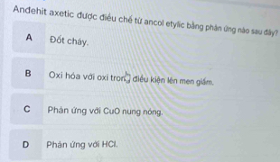 Andehit axetic được điều chế từ ancol etylic bằng phân ứng nào sau đây?
A Đốt cháy.
B ' Oxi hóa với oxi tron') điều kiện lên men giám.
C Phản ứng với CuO nung nóng.
D Phản ứng với HCl.