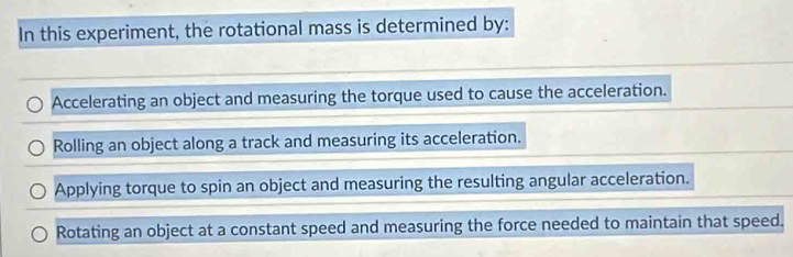 In this experiment, the rotational mass is determined by:
Accelerating an object and measuring the torque used to cause the acceleration.
Rolling an object along a track and measuring its acceleration.
Applying torque to spin an object and measuring the resulting angular acceleration.
Rotating an object at a constant speed and measuring the force needed to maintain that speed.