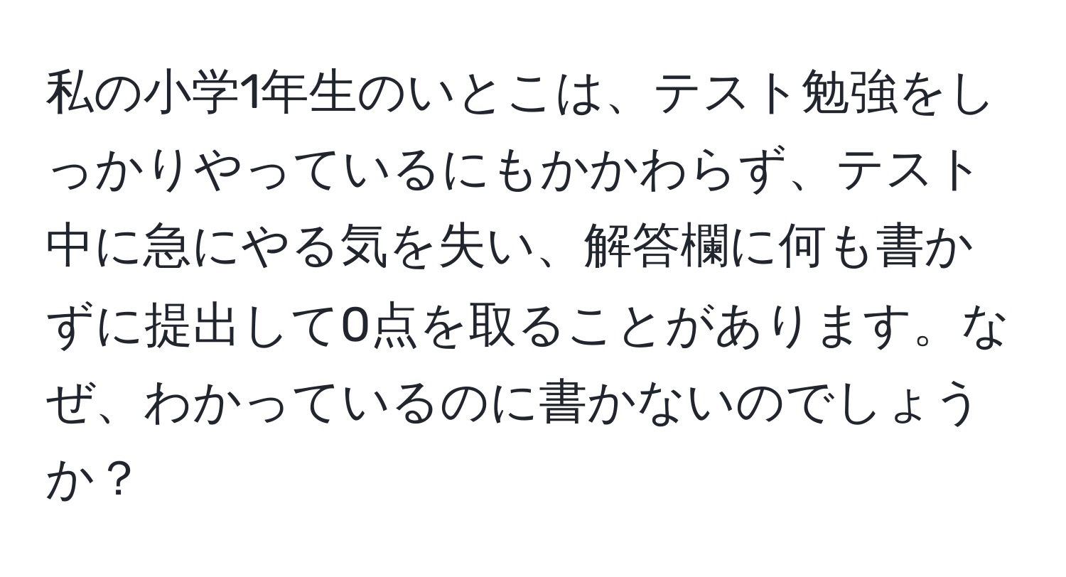 私の小学1年生のいとこは、テスト勉強をしっかりやっているにもかかわらず、テスト中に急にやる気を失い、解答欄に何も書かずに提出して0点を取ることがあります。なぜ、わかっているのに書かないのでしょうか？