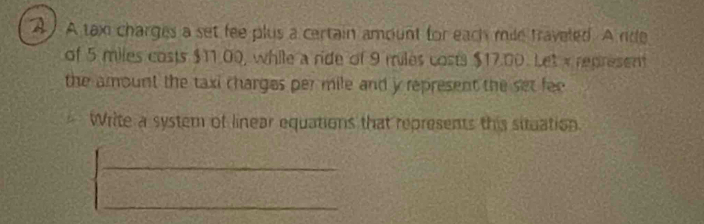 A tax charges a set fee plus a certain amount for each mile traveled. A rde 
of 5 miles costs $11.00, while a ride of 9 miles costs $17.00. Let x represent 
the amount the taxi charges per mile and y represent the set fee 
Write a system of linear equations that represents this situation 
_ 
_