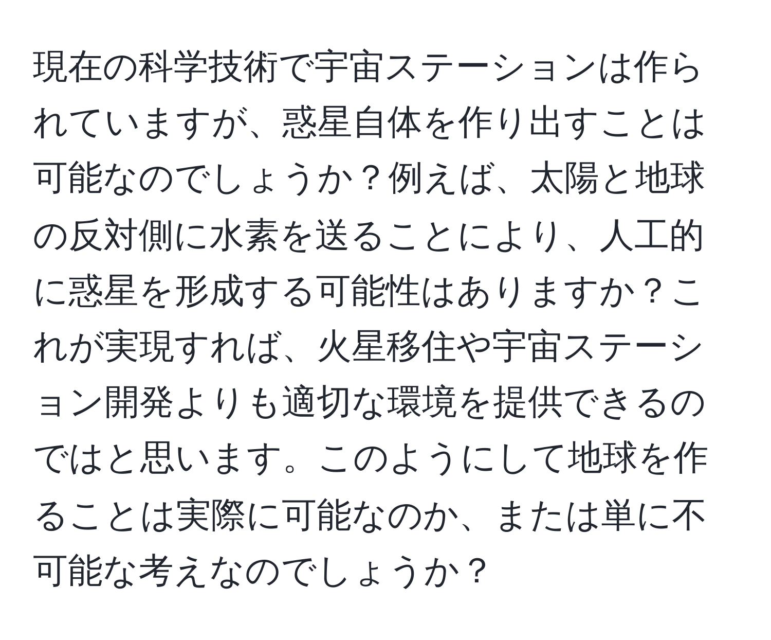 現在の科学技術で宇宙ステーションは作られていますが、惑星自体を作り出すことは可能なのでしょうか？例えば、太陽と地球の反対側に水素を送ることにより、人工的に惑星を形成する可能性はありますか？これが実現すれば、火星移住や宇宙ステーション開発よりも適切な環境を提供できるのではと思います。このようにして地球を作ることは実際に可能なのか、または単に不可能な考えなのでしょうか？