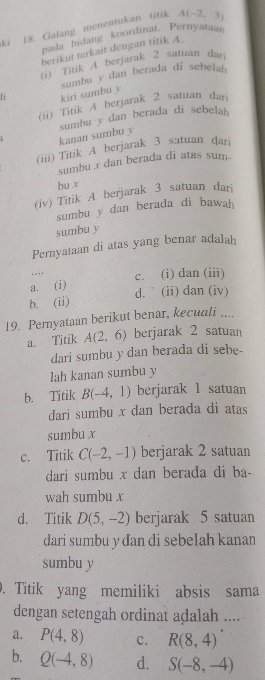 ki 18. Galang menentukan titik A(-2,3)
pada bidang koordinat. Pernyataan
berikut terkait dengan titik A.
(i) Titik A berjarak 2 satuan dari
sumbu y dan berada di sebelah
li
kiri sumbu y
(ii) Titik A berjarak 2 satuan dari
sumbu y dan berada di sebelah
kanan sumbu y
(iii) Titik A berjarak 3 satuan ḍari
sumbu x dan berada di atas sum-
bu x
(iv) Titik A berjarak 3 satuan dari
sumbu y dan berada di bawah
sumbu y
Pernyataan di atas yang benar adalah
c. (i) dan (iii)
a. (i)
d. ` (ii) dan (iv)
b. (ii)
19. Pernyataan berikut benar, kecuali ....
a. Titik A(2,6) berjarak 2 satuan
dari sumbu y dan berada di sebe-
lah kanan sumbu y
b. Titik B(-4,1) berjarak 1 satuan
dari sumbu x dan berada di atas
sumbu x
c. Titik C(-2,-1) berjarak 2 satuan
dari sumbu x dan berada di ba-
wah sumbu x
d. Titik D(5,-2) berjarak 5 satuan
dari sumbu y đan di sebelah kanan
sumbu y. Titik yang memiliki absis sama
dengan setengah ordinat adalah .....
a. P(4,8) R(8,4)
C.
b. Q(-4,8)
d. S(-8,-4)