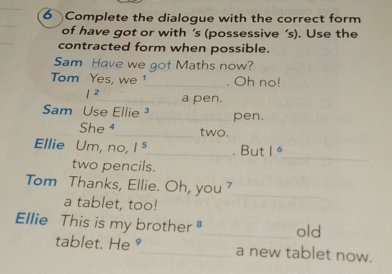 Complete the dialogue with the correct form 
_ 
_ 
of have got or with ’s (possessive ’s). Use the 
contracted form when possible. 
Sam Have we got Maths now? 
Tom Yes, we 1_ . Oh no! 
12 
_a pen. 
Sam Use Ellie ³_ pen. 
She ⁴_ two. 
Ellie Um, no, |^5 _ . But 0 _ 
two pencils. 
Tom Thanks, Ellie. Oh, you '_ 
a tablet, too! 
Ellie This is my brother_ old 
tablet. He °_ a new tablet now.