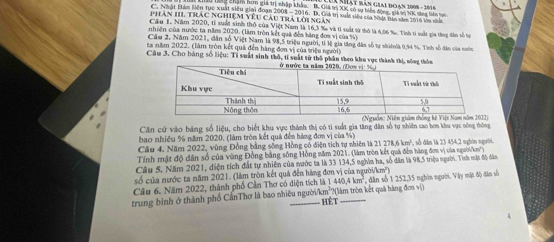 Lua nhật bản giai đoan 2008 - 2016
Châu tăng chạm hơn giá trị nhập khẩu. B. Giá trị XK có sự biến động, giá trị NK tăng liên tục,
C. Nhật Bản liên tục xuất siêu giai đoạn 2008 - 2016. D. Giá trị xuất siêu của Nhật Bản năm 2016 lớn nhất
phàN III. tráC nghiệM YÊU càu trả lời ngán
Câu 1. Năm 2020, tỉ suất sinh thô của Việt Nam là 16,3 ‰ và tỉ suất tử thô là 6,06 ‰. Tính tỉ suất gia tăng dân số tự
nhiên của nước ta năm 2020. (làm tròn kết quả đến hàng đơn vị của %)
Câu 2. Năm 2021, dân số Việt Nam là 98,5 triệu người, tỉ lệ gia tăng dân số tự nhiênlà 0,94 %. Tính số dân của nước
ta năm 2022. (làm tròn kết quả đến hàng đơn vị của triệu người)
Câu 3. Cho bảng số liệu: Tỉ suất sinh thô, tỉ suất tử thô phân theo khu vực thành thị,
Căn cứ vào bảng số liệu, cho biết khu vực thành thị có tỉ suất gia tăng dân số tự nhiên cao hơn khu vực nông thông
bao nhiêu % năm 2020. (làm tròn kết quả đến hàng đơn vị của %)
Câu 4. Năm 2022, vùng Đồng bằng sống Hồng có diện tích tự nhiên là 21278,6km^2 , số dân là 23 454,2 nghin người.
Tính mật độ dân số của vùng Đồng bằng sông Hồng năm 2021. (làm tròn kết quả đến hàng đơn vị của người/km²)
Câu 5. Năm 2021, diện tích đất tự nhiên của nước ta là 33 134,5 nghìn ha, số dân là 98,5 triệu người. Tính mật độ dân
số của nước ta năm 2021. (làm tròn kết quả đến hàng đơn vị của người/ cm^2
440,4km^2 *, dân số 1 252,35 nghìn người. Vậy mật độ dân số
Câu 6. Năm 2022, thành phố Cần Thơ có diện tích là 1 ?(làm tròn kết quả hàng đơn vị)
trung bình ở thành phố CầnThơ là bao nhiêu người /km^2
hét