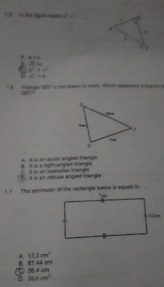 1.5 in the figure below b^2= _
A a+c
B sqrt(b)+c
C a^2+c^2
D. sqrt(c)+b
1.6 Triangle DEF is not drawn to scale. Which statement is true for t
DEF?
A. It is an acute angled triangle
B. It is a right-angled triangle
C. It is an isosceles triangle
D. It is an obtuse angled triangle
1.7 The perimeter of the rectangle below is equals to
A. 12,2cm^2
B. 87,44 cm
26,4 cm
D 26,4cm^2