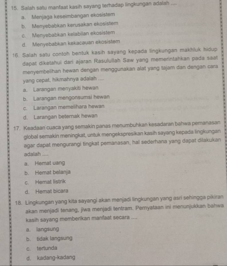 Salah satu manfaat kasih sayang terhadap lingkungan adalah ....
a. Menjaga keseimbangan ekosistem
b. Menyebabkan kerusakan ekosistem
c. Menyebabkan kelabilan ekosistem
d. Menyebabkan kekacauan ekosistem
16. Salah satu contoh bentuk kasih sayang kepada lingkungan makhluk hidup
dapat diketahui dari ajaran Rasulullah Saw yang memerintahkan pada saat
menyembelihan hewan dengan menggunakan alat yang tajam dan dengan cara
yang cepat, hikmahnya adalah ....
a. Larangan menyakiti hewan
b. Larangan mengonsumsi hewan
c. Larangan memelihara hewan
d. Larangan beternak hewan
17. Keadaan cuaca yang semakin panas menumbuhkan kesadaran bahwa pemanasan
global semakin meningkat, untuk mengekspresikan kasih sayang kepada lingkungan
agar dapat mengurangi tingkat pemanasan, hal sederhana yang dapat dilakukan
adalah ....
a. Hemat uang
b. Hemat belanja
c. Hemat listrik
d. Hemat bicara
18. Lingkungan yang kita sayangi akan menjadi lingkungan yang asri sehingga pikiran
akan menjadi tenang, jiwa menjadi tentram. Pernyataan ini menunjukkan bahwa
kasih sayang memberikan manfaat secara ....
a. langsung
b. tidak langsung
c. tertunda
d. kadang-kadang