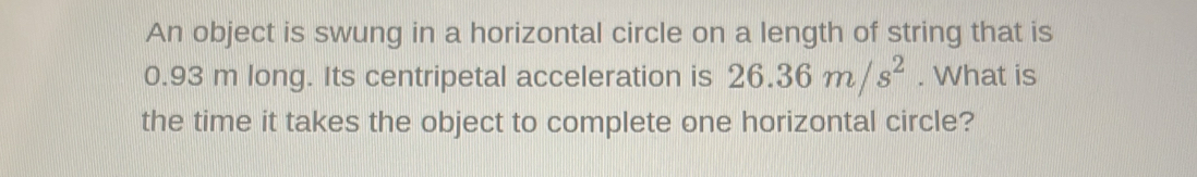 An object is swung in a horizontal circle on a length of string that is
0.93 m long. Its centripetal acceleration is 26.36m/s^2. What is 
the time it takes the object to complete one horizontal circle?