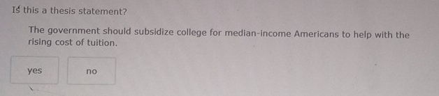 Is this a thesis statement?
The government should subsidize college for median-income Americans to help with the
rising cost of tuition.
yes no