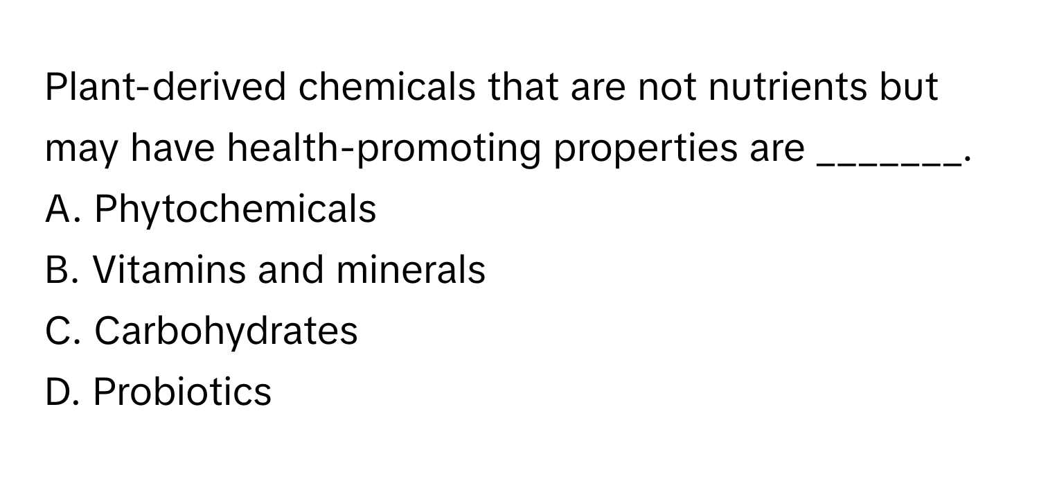 Plant-derived chemicals that are not nutrients but may have health-promoting properties are _______.

A. Phytochemicals
B. Vitamins and minerals
C. Carbohydrates
D. Probiotics