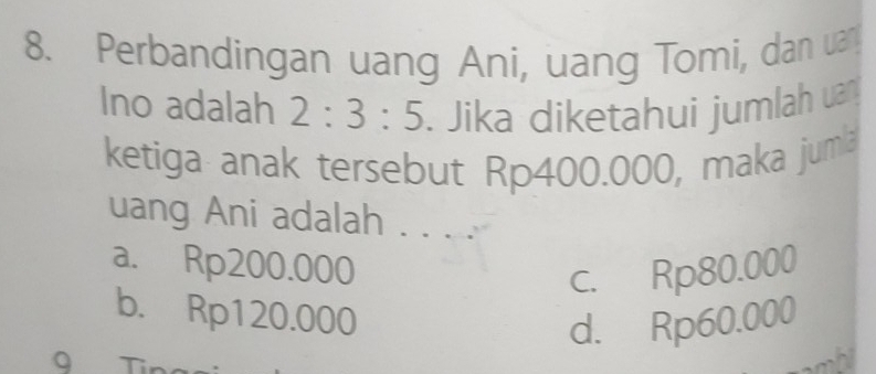 Perbandingan uang Ani, uang Tomi, dan uan
Ino adalah 2:3:5. Jika diketahui jumlah uan
ketiga anak tersebut Rp400.000, maka juma
uang Ani adalah . . . .
a. Rp200.000 c. Rp80.000
b. Rp120.000
d. Rp60.000
a T