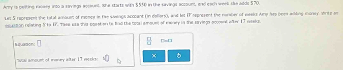 Amy is putting money into a savings account. She starts with $550 in the savings account, and each week she adds $70. 
Let S represent the total amount of money in the savings account (in dollars), and let IV represent the number of weeks Amy has been adding money. Write an 
equation relating S to IV. Then use this equation to find the total amount of money in the savings account after 17 weeks. 
Equation: 
 □ /□   □ =□
× 
Total amount of money after 17 weeks :