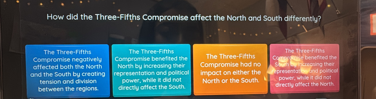 How did the Three-Fifths Compromise affect the North and South differently?
The Three-Fifths The Three-Fifths The Three-Fifths
Compromise negatively Compromise benefited the The Three-Fifths Compromise benefited the
affected both the North North by increasing their Compromise had no South by increasing their
and the South by creating representation and political impact on either the representation and political
tension and division power, while it did not North or the South. power, while it did not
between the regions. directly affect the South. directly affect the North.