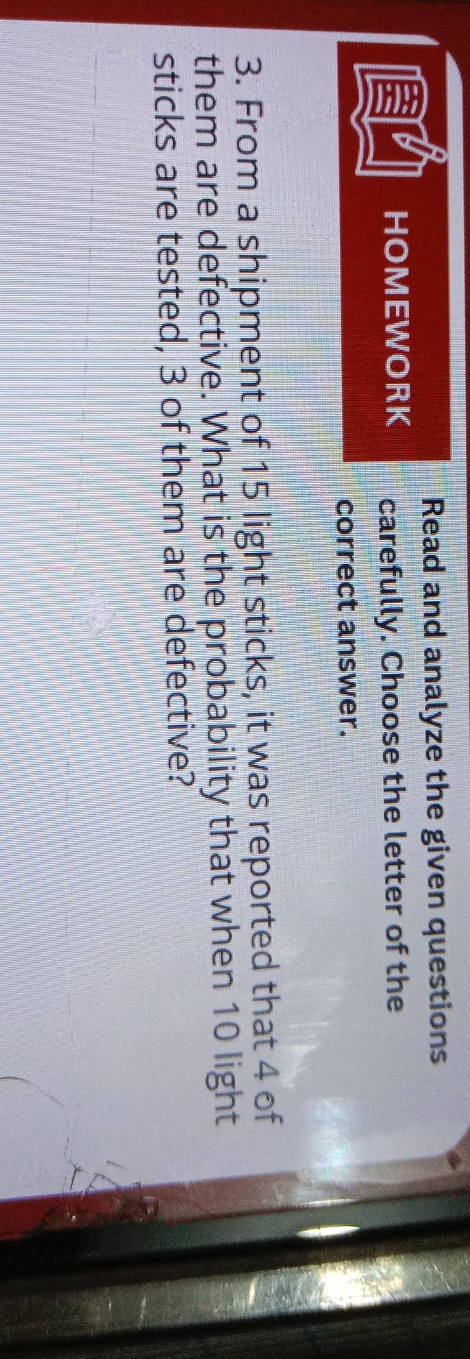 Read and analyze the given questions 
HOMEWORK carefully. Choose the letter of the 
correct answer. 
3. From a shipment of 15 light sticks, it was reported that 4 of 
them are defective. What is the probability that when 10 light 
sticks are tested, 3 of them are defective?