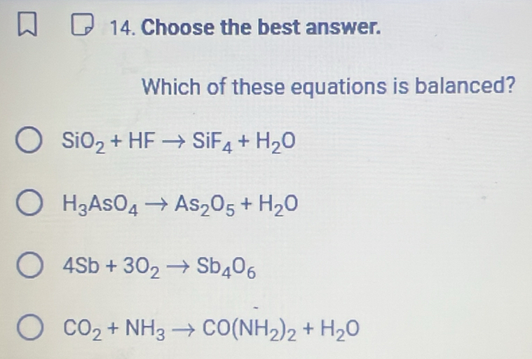 Choose the best answer.
Which of these equations is balanced?
SiO_2+HFto SiF_4+H_2O
H_3AsO_4to As_2O_5+H_2O
4Sb+3O_2to Sb_4O_6
CO_2+NH_3to CO(NH_2)_2+H_2O